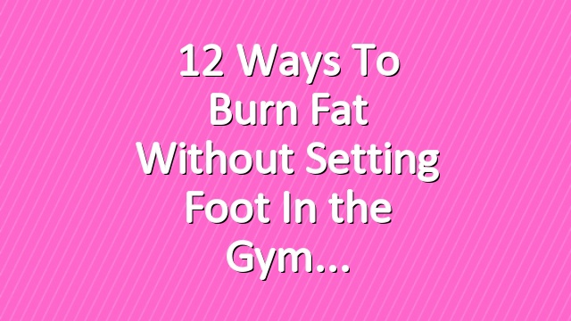 12 Ways to Burn Fat Without Setting Foot In the Gym